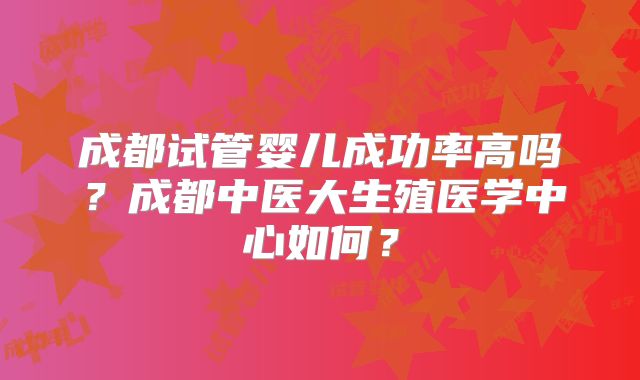 成都试管婴儿成功率高吗？成都中医大生殖医学中心如何？