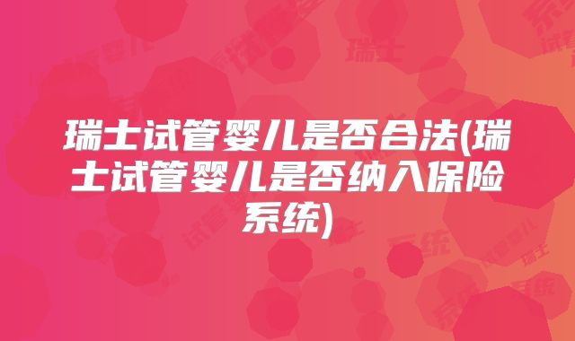 瑞士试管婴儿是否合法(瑞士试管婴儿是否纳入保险系统)