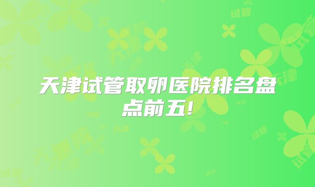 天津试管取卵医院排名盘点前五!