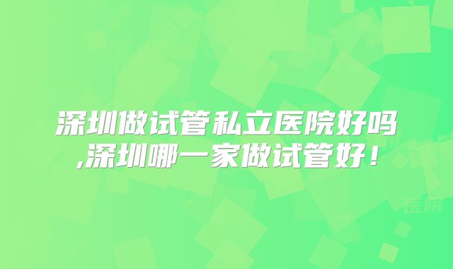 深圳做试管私立医院好吗,深圳哪一家做试管好!