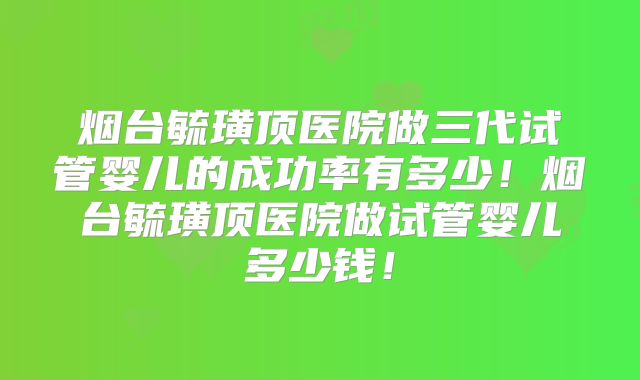 烟台毓璜顶医院做三代试管婴儿的成功率有多少！烟台毓璜顶医院做试管婴儿多少钱！
