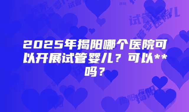 2025年揭阳哪个医院可以开展试管婴儿？可以**吗？