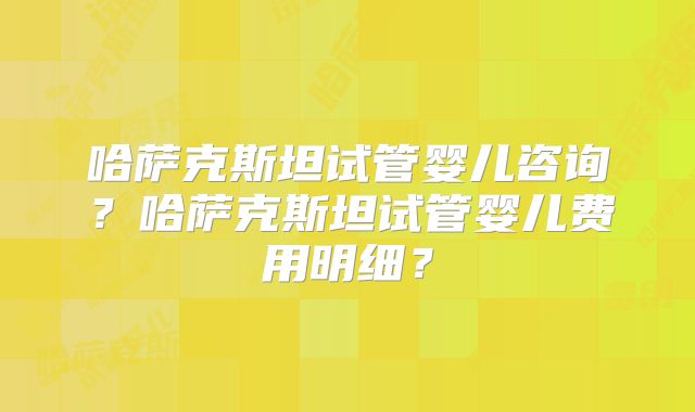 哈萨克斯坦试管婴儿咨询？哈萨克斯坦试管婴儿费用明细？