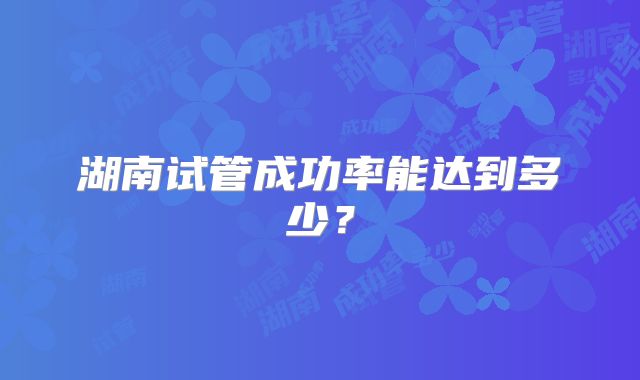 湖南试管成功率能达到多少?