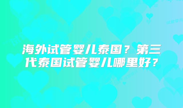 海外试管婴儿泰国？第三代泰国试管婴儿哪里好？