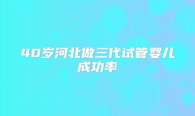 40岁河北做三代试管婴儿成功率