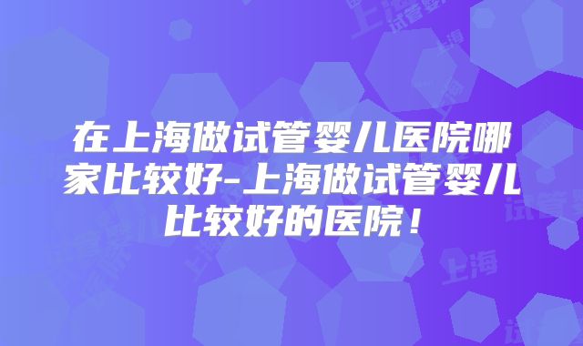 在上海做试管婴儿医院哪家比较好-上海做试管婴儿比较好的医院！