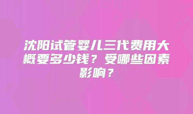 沈阳试管婴儿三代费用大概要多少钱？受哪些因素影响？