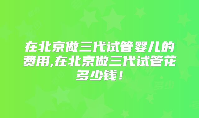 在北京做三代试管婴儿的费用,在北京做三代试管花多少钱！