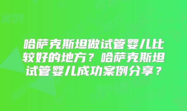 哈萨克斯坦做试管婴儿比较好的地方？哈萨克斯坦试管婴儿成功案例分享？