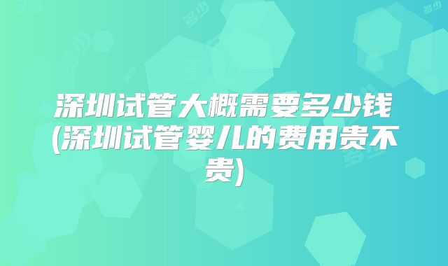 深圳试管大概需要多少钱(深圳试管婴儿的费用贵不贵)