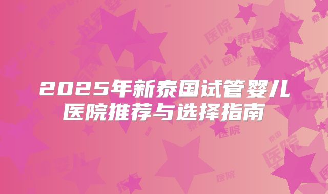 2025年新泰国试管婴儿医院推荐与选择指南