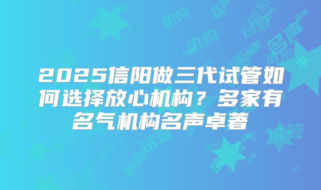 2025信阳做三代试管如何选择放心机构？多家有名气机构名声卓著