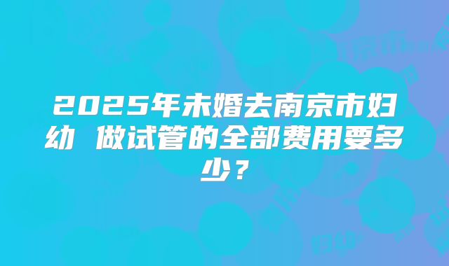 2025年未婚去南京市妇幼 做试管的全部费用要多少？