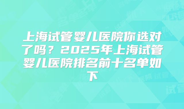 上海试管婴儿医院你选对了吗?2025年上海试管婴儿医院排名前十名单如下
