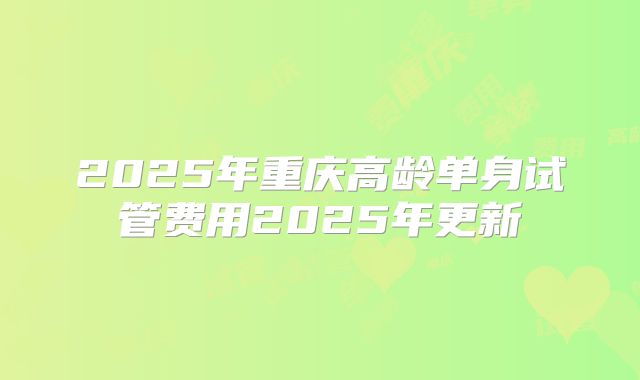 2025年重庆高龄单身试管费用2025年更新