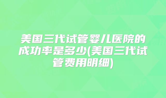 美国三代试管婴儿医院的成功率是多少(美国三代试管费用明细)