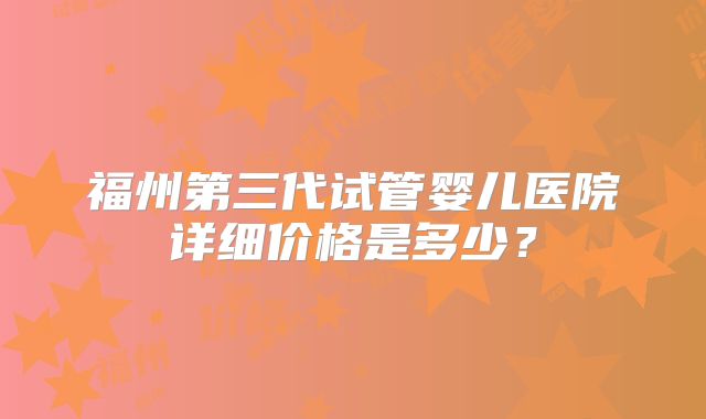 福州第三代试管婴儿医院详细价格是多少?
