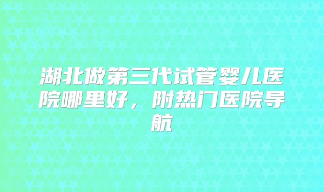 湖北做第三代试管婴儿医院哪里好，附热门医院导航