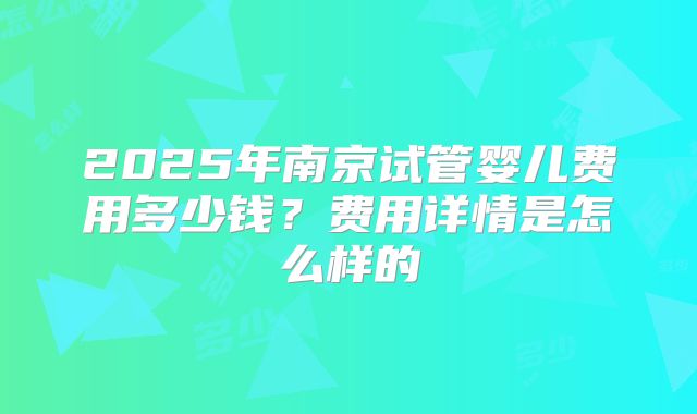 2025年南京试管婴儿费用多少钱？费用详情是怎么样的