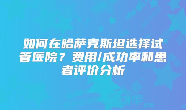 如何在哈萨克斯坦选择试管医院？费用/成功率和患者评价分析