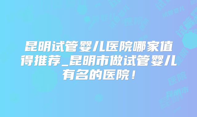 昆明试管婴儿医院哪家值得推荐_昆明市做试管婴儿有名的医院！