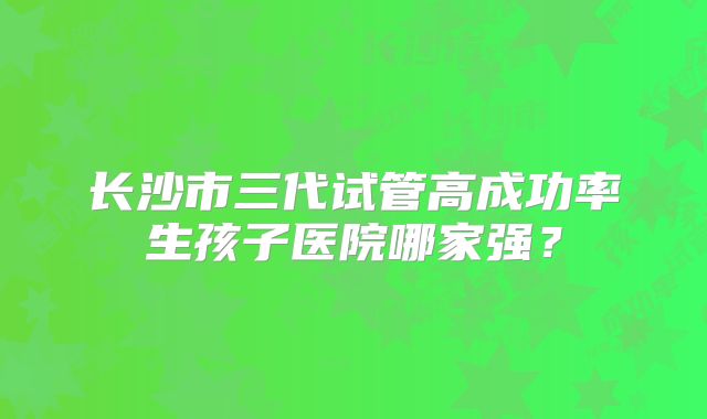 长沙市三代试管高成功率生孩子医院哪家强？