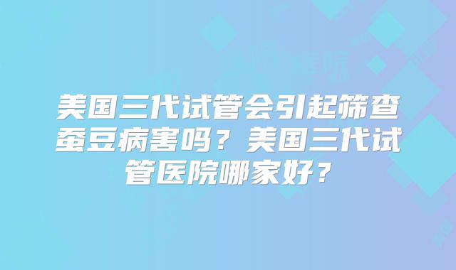 美国三代试管会引起筛查蚕豆病害吗？美国三代试管医院哪家好？