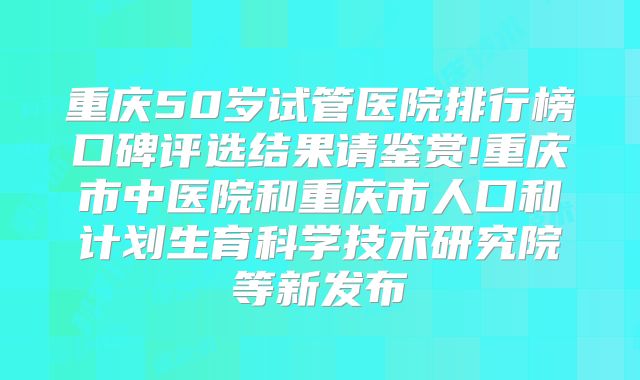 重庆50岁试管医院排行榜口碑评选结果请鉴赏!重庆市中医院和重庆市人口和计划生育科学技术研究院等新发布