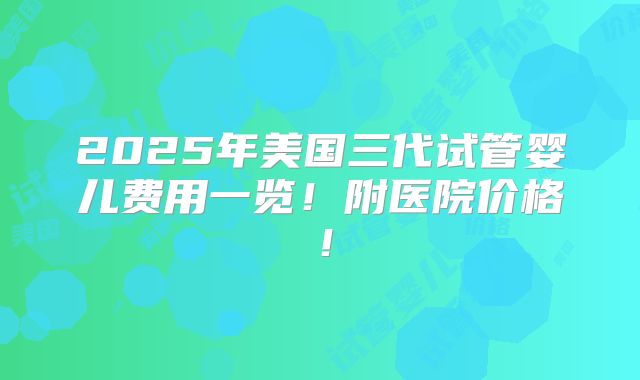2025年美国三代试管婴儿费用一览！附医院价格！