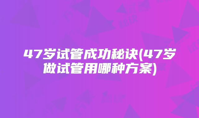 47岁试管成功秘诀(47岁做试管用哪种方案)