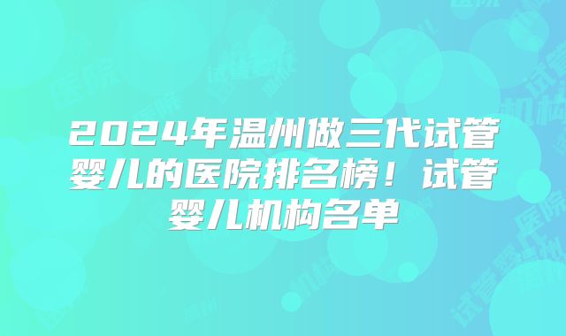 2024年温州做三代试管婴儿的医院排名榜!试管婴儿机构名单