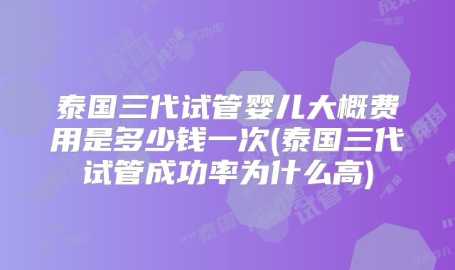 泰国三代试管婴儿大概费用是多少钱一次(泰国三代试管成功率为什么高)