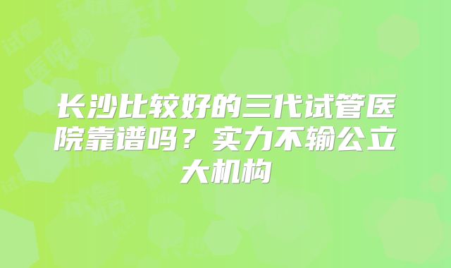 长沙比较好的三代试管医院靠谱吗？实力不输公立大机构