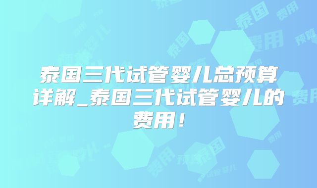 泰国三代试管婴儿总预算详解_泰国三代试管婴儿的费用！
