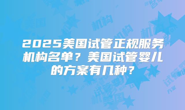 2025美国试管正规服务机构名单？美国试管婴儿的方案有几种？