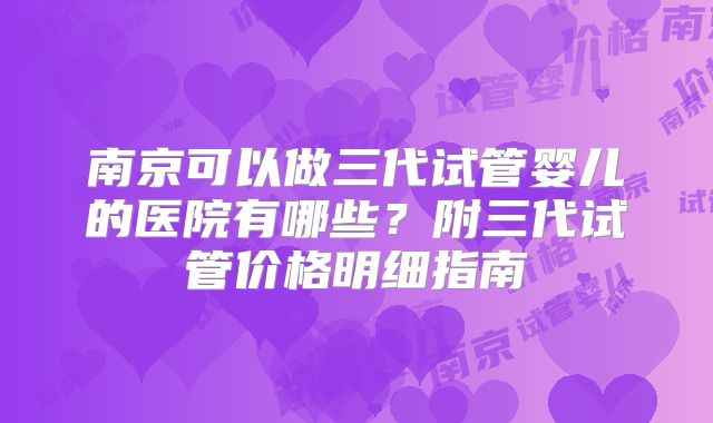 南京可以做三代试管婴儿的医院有哪些？附三代试管价格明细指南