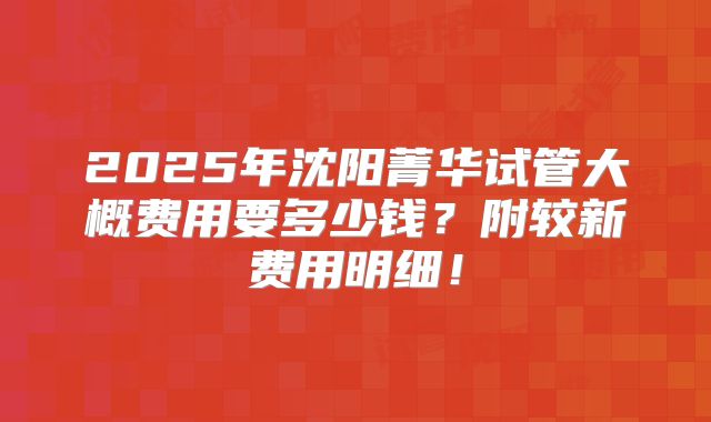 2025年沈阳菁华试管大概费用要多少钱？附较新费用明细！