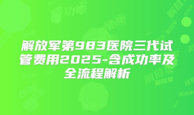 解放军第983医院三代试管费用2025-含成功率及全流程解析