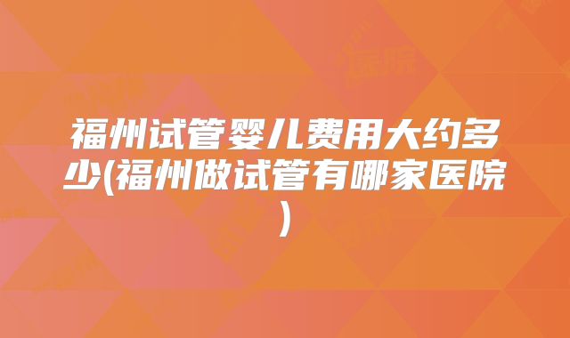 福州试管婴儿费用大约多少(福州做试管有哪家医院)