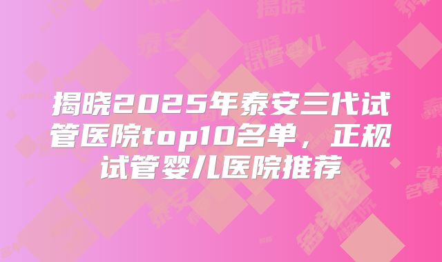 揭晓2025年泰安三代试管医院top10名单，正规试管婴儿医院推荐