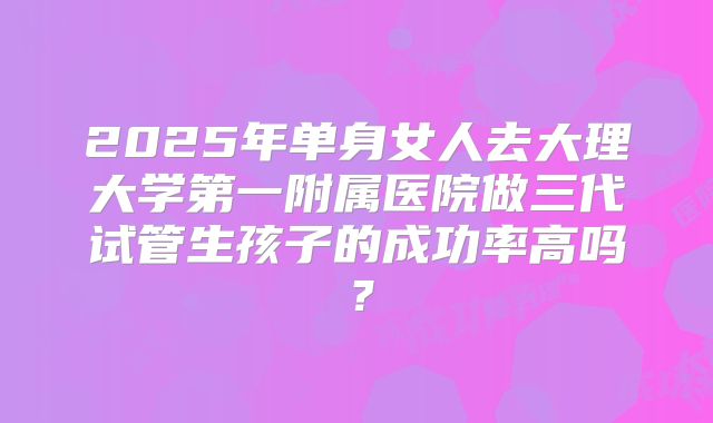 2025年单身女人去大理大学第一附属医院做三代试管生孩子的成功率高吗？