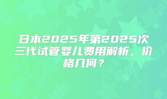 日本2025年第2025次三代试管婴儿费用解析，价格几何？