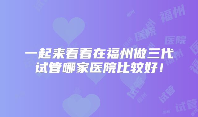 一起来看看在福州做三代试管哪家医院比较好!