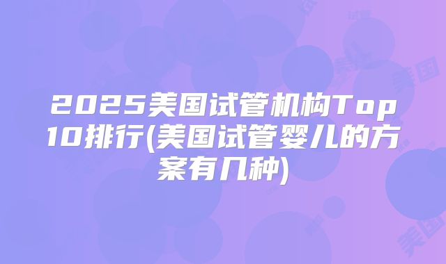 2025美国试管机构Top10排行(美国试管婴儿的方案有几种)
