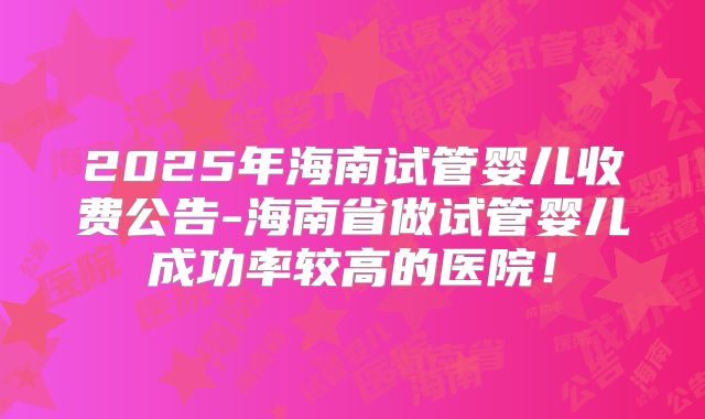 2025年海南试管婴儿收费公告-海南省做试管婴儿成功率较高的医院!