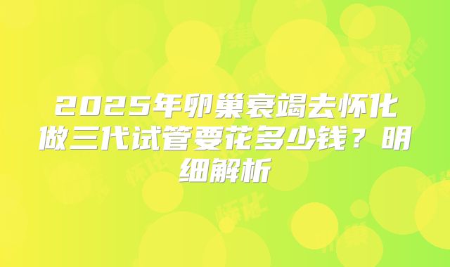 2025年卵巢衰竭去怀化做三代试管要花多少钱?明细解析