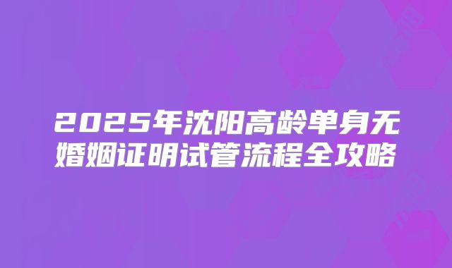 2025年沈阳高龄单身无婚姻证明试管流程全攻略