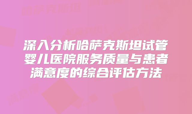 深入分析哈萨克斯坦试管婴儿医院服务质量与患者满意度的综合评估方法