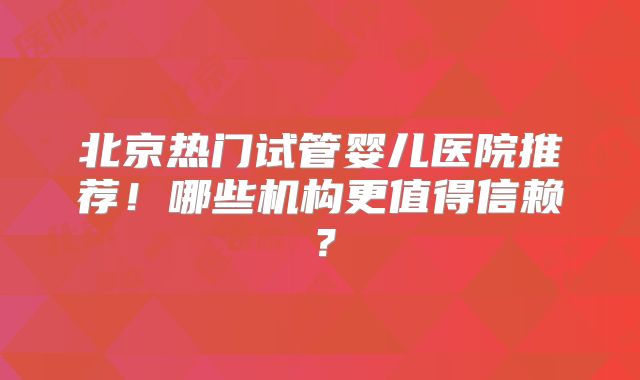 北京热门试管婴儿医院推荐！哪些机构更值得信赖？